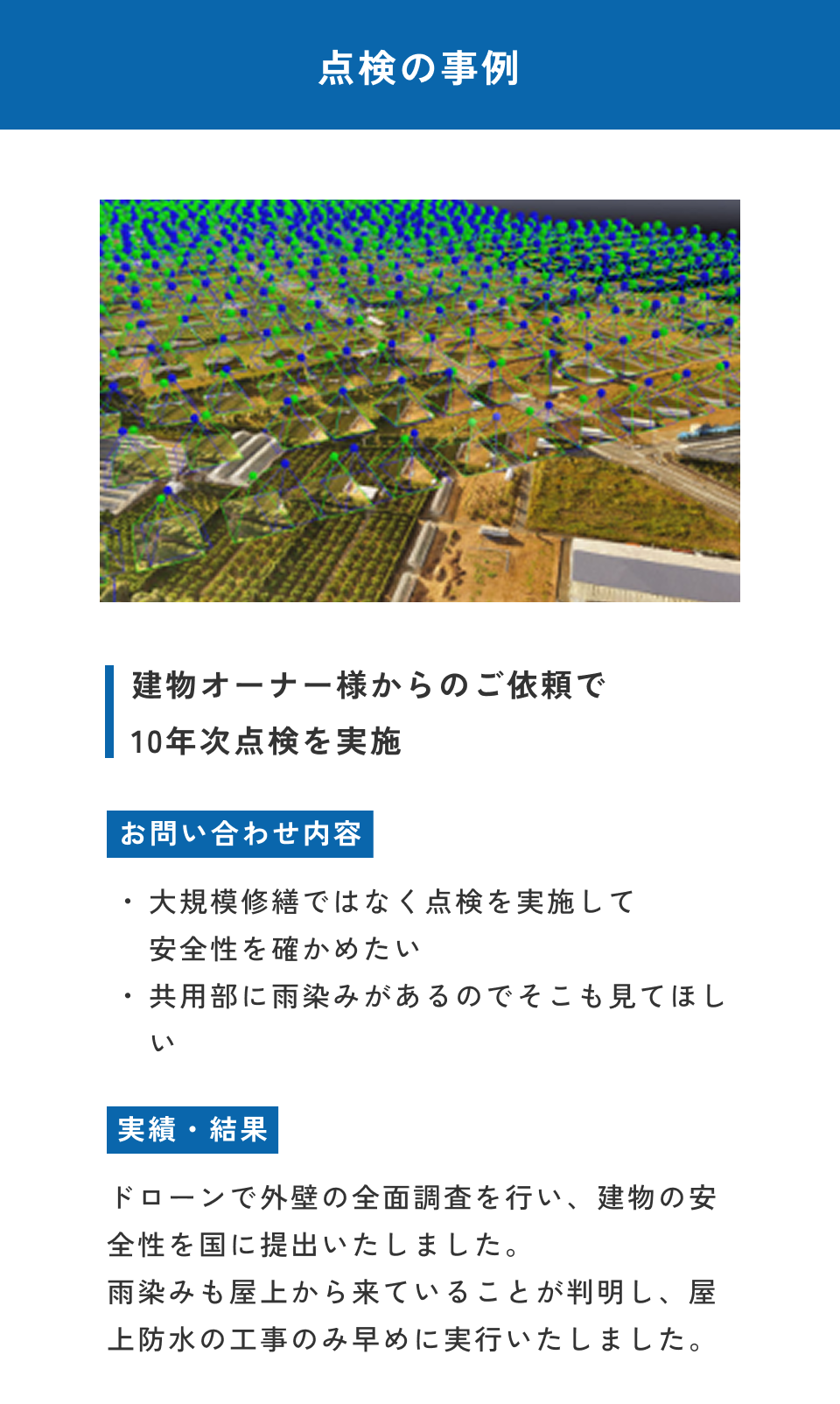 点検の事例。建物オーナー様からのご依頼で10年点検を実施。お問い合わせ内容：大規模修繕ではなく点検を実施して安全性を高めたい・共用部に雨染みがあるのでそこも見てほしい。実績・結果：ドローンで外壁の全面調査を行い、建物の安全性を国に提出いたしました。雨染みも屋上から来ていることが判明し、屋上防水の工事のみ早めに実行いたしました。