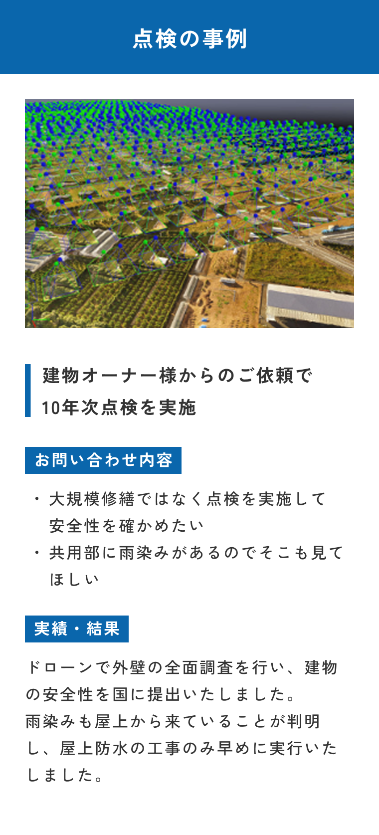 点検の事例。建物オーナー様からのご依頼で10年点検を実施。お問い合わせ内容：大規模修繕ではなく点検を実施して安全性を高めたい・共用部に雨染みがあるのでそこも見てほしい。実績・結果：ドローンで外壁の全面調査を行い、建物の安全性を国に提出いたしました。雨染みも屋上から来ていることが判明し、屋上防水の工事のみ早めに実行いたしました。